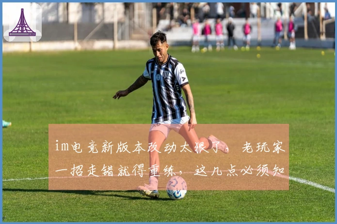 im电竞新版本改动太狠了，老玩家一招走错就得重练，这几点必须知道！